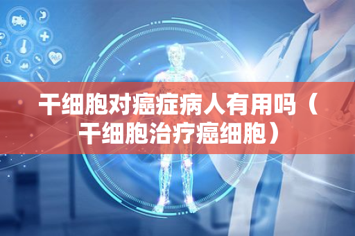 干细胞对癌症病人有用吗？——深入解析干细胞治疗在癌症中的应用与前景